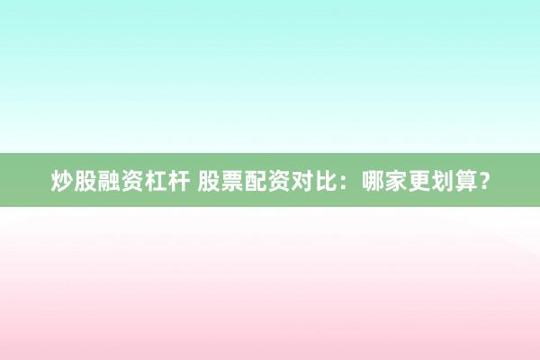 炒股融资杠杆 股票配资对比：哪家更划算？