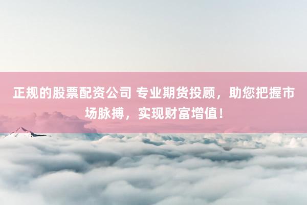 正规的股票配资公司 专业期货投顾，助您把握市场脉搏，实现财富增值！