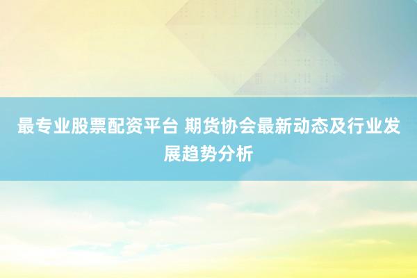 最专业股票配资平台 期货协会最新动态及行业发展趋势分析
