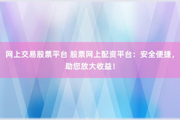 网上交易股票平台 股票网上配资平台：安全便捷，助您放大收益！