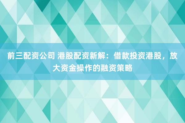 前三配资公司 港股配资新解：借款投资港股，放大资金操作的融资策略