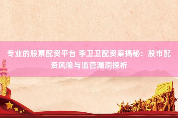 专业的股票配资平台 李卫卫配资案揭秘：股市配资风险与监管漏洞探析