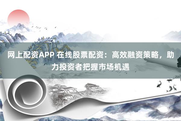 网上配资APP 在线股票配资：高效融资策略，助力投资者把握市场机遇