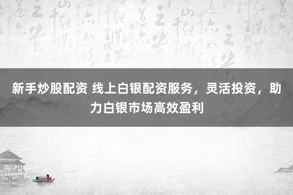 新手炒股配资 线上白银配资服务，灵活投资，助力白银市场高效盈利