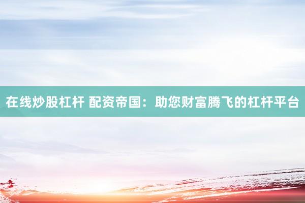 在线炒股杠杆 配资帝国：助您财富腾飞的杠杆平台