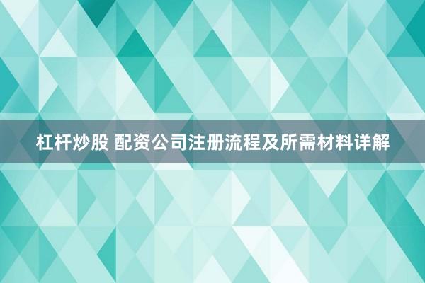 杠杆炒股 配资公司注册流程及所需材料详解