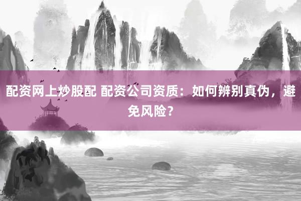 配资网上炒股配 配资公司资质：如何辨别真伪，避免风险？