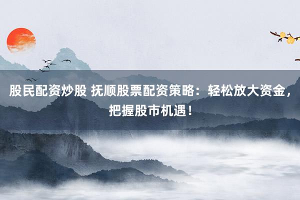 股民配资炒股 抚顺股票配资策略：轻松放大资金，把握股市机遇！