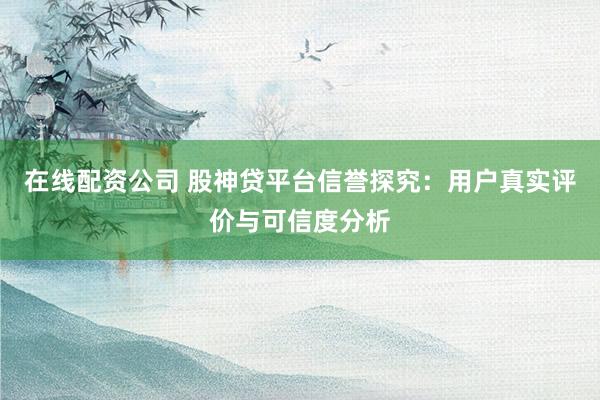 在线配资公司 股神贷平台信誉探究：用户真实评价与可信度分析