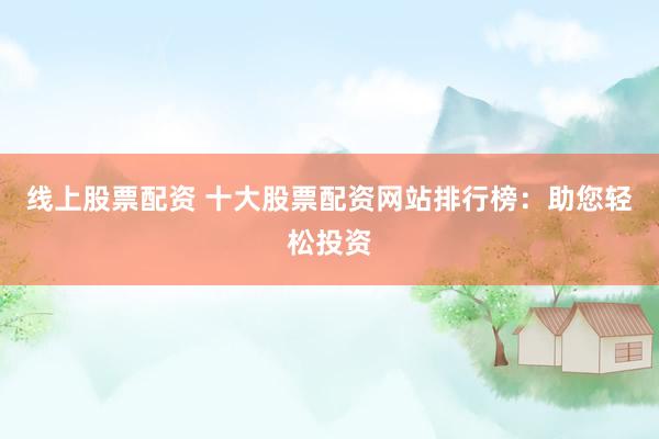 线上股票配资 十大股票配资网站排行榜：助您轻松投资