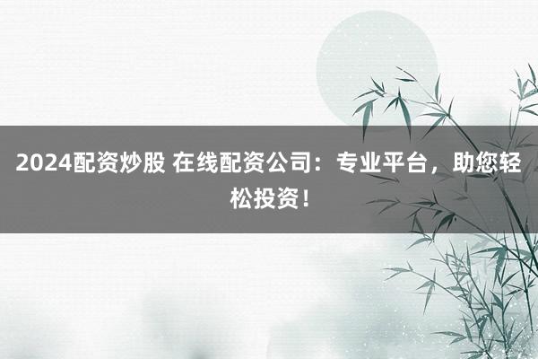 2024配资炒股 在线配资公司：专业平台，助您轻松投资！