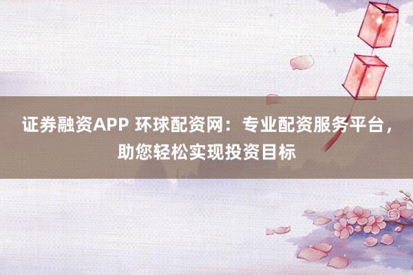 证券融资APP 环球配资网：专业配资服务平台，助您轻松实现投资目标