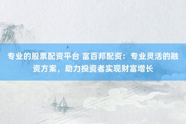 专业的股票配资平台 富百邦配资：专业灵活的融资方案，助力投资者实现财富增长
