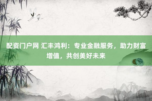 配资门户网 汇丰鸿利：专业金融服务，助力财富增值，共创美好未来