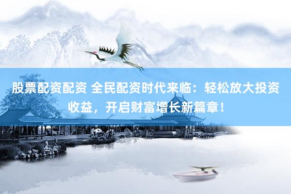 股票配资配资 全民配资时代来临：轻松放大投资收益，开启财富增长新篇章！