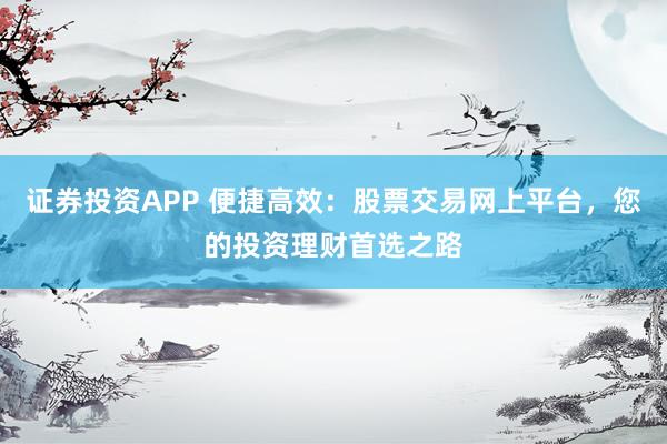 证券投资APP 便捷高效：股票交易网上平台，您的投资理财首选之路