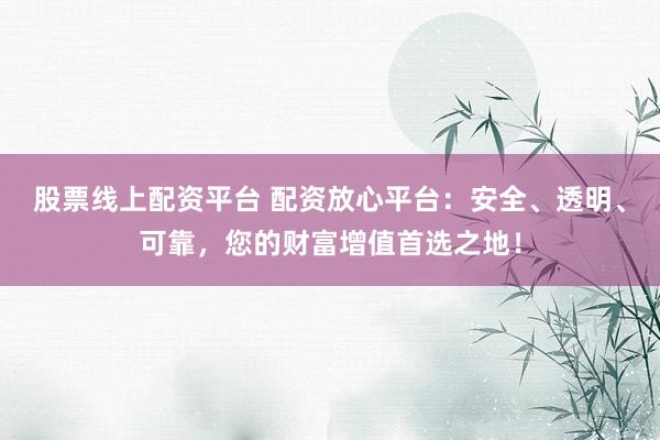 股票线上配资平台 配资放心平台：安全、透明、可靠，您的财富增值首选之地！