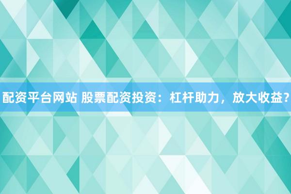 配资平台网站 股票配资投资：杠杆助力，放大收益？