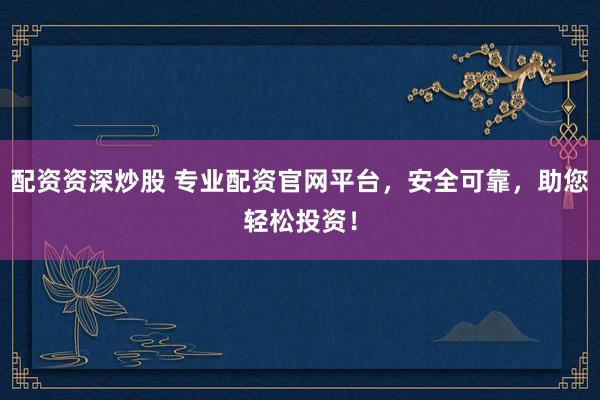 配资资深炒股 专业配资官网平台，安全可靠，助您轻松投资！