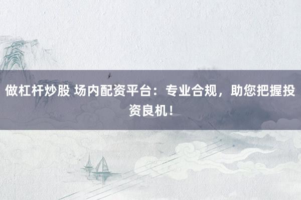 做杠杆炒股 场内配资平台：专业合规，助您把握投资良机！
