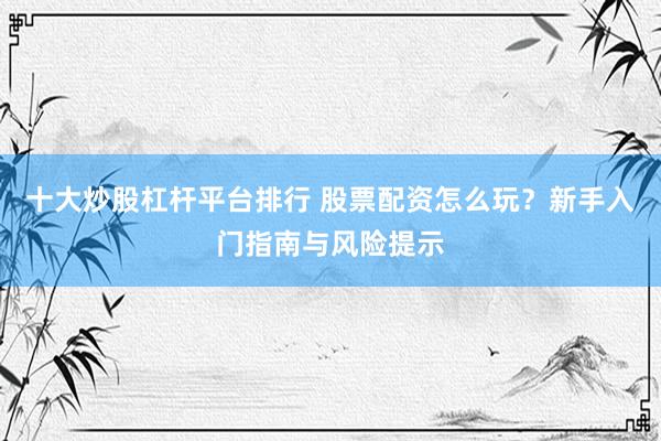 十大炒股杠杆平台排行 股票配资怎么玩？新手入门指南与风险提示