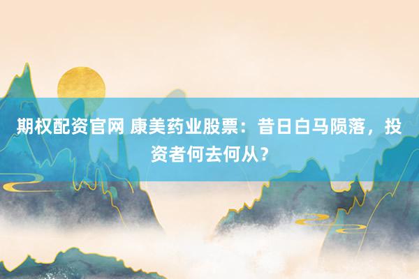 期权配资官网 康美药业股票：昔日白马陨落，投资者何去何从？