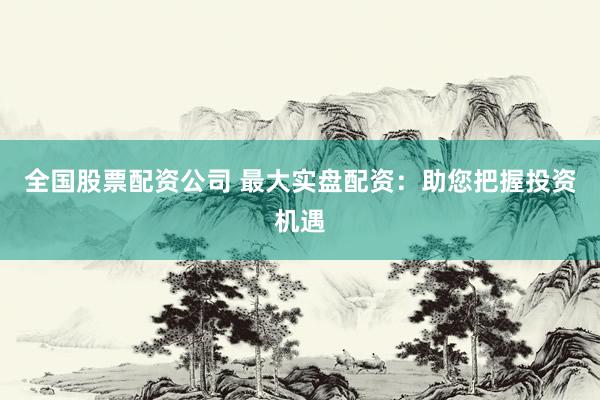 全国股票配资公司 最大实盘配资：助您把握投资机遇