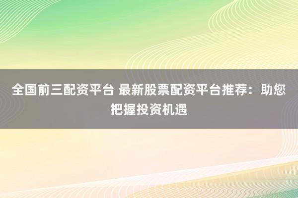 全国前三配资平台 最新股票配资平台推荐：助您把握投资机遇