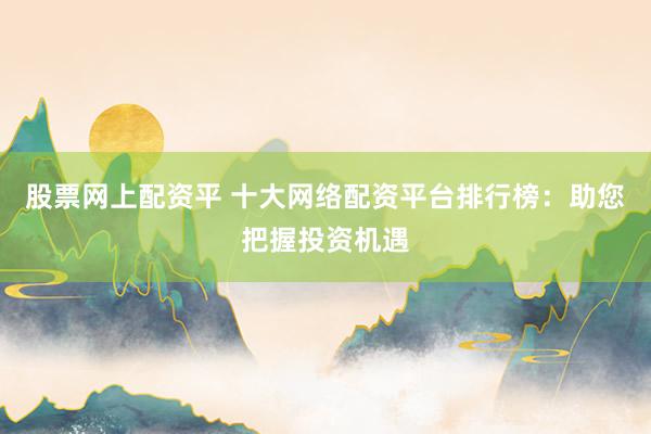 股票网上配资平 十大网络配资平台排行榜：助您把握投资机遇