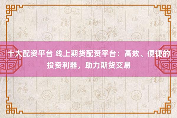 十大配资平台 线上期货配资平台：高效、便捷的投资利器，助力期货交易