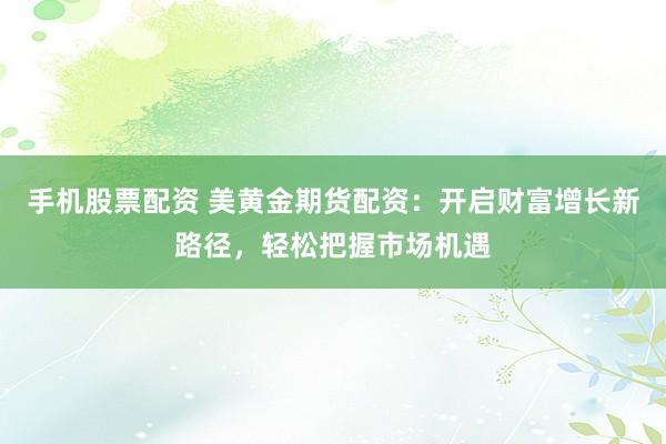 手机股票配资 美黄金期货配资：开启财富增长新路径，轻松把握市场机遇