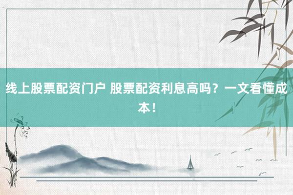 线上股票配资门户 股票配资利息高吗？一文看懂成本！