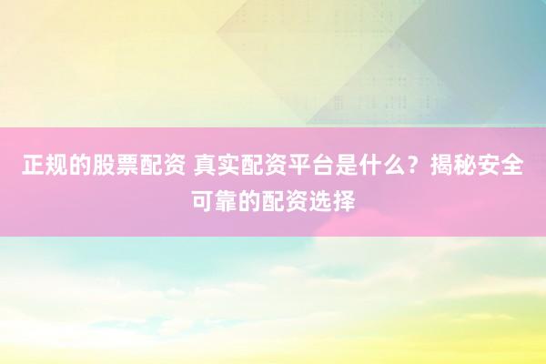 正规的股票配资 真实配资平台是什么？揭秘安全可靠的配资选择