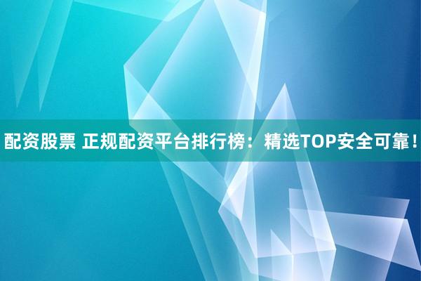配资股票 正规配资平台排行榜：精选TOP安全可靠！