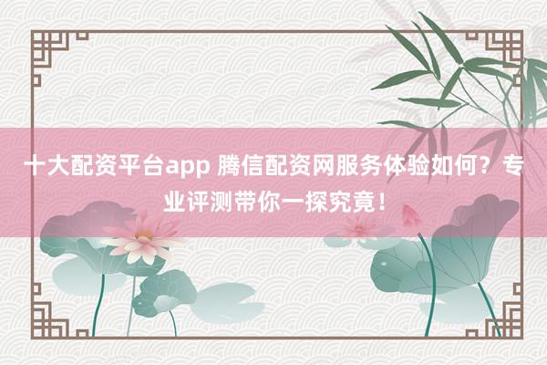十大配资平台app 腾信配资网服务体验如何？专业评测带你一探究竟！