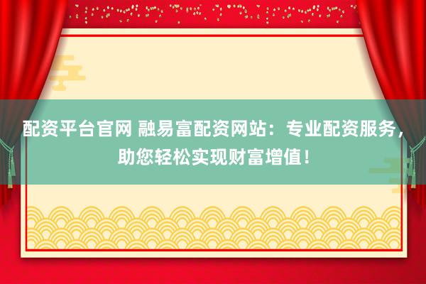 配资平台官网 融易富配资网站：专业配资服务，助您轻松实现财富增值！