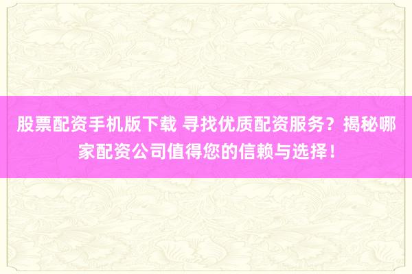 股票配资手机版下载 寻找优质配资服务？揭秘哪家配资公司值得您的信赖与选择！