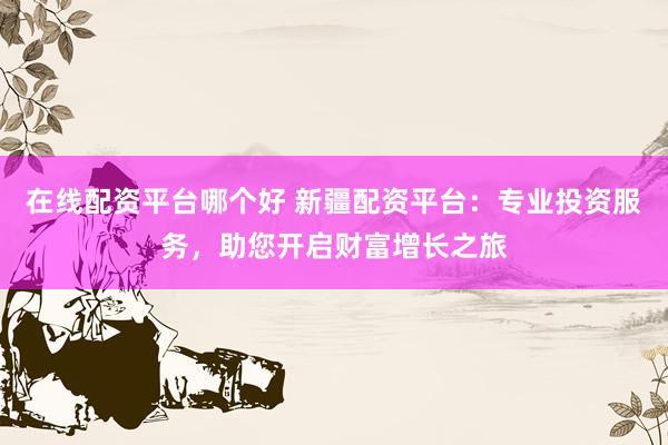 在线配资平台哪个好 新疆配资平台：专业投资服务，助您开启财富增长之旅
