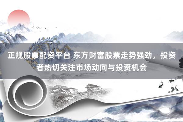 正规股票配资平台 东方财富股票走势强劲，投资者热切关注市场动向与投资机会