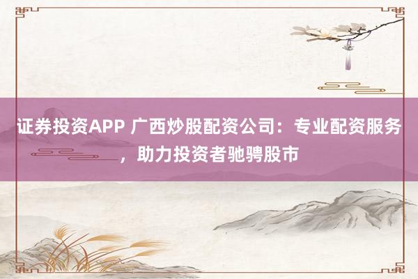 证券投资APP 广西炒股配资公司：专业配资服务，助力投资者驰骋股市