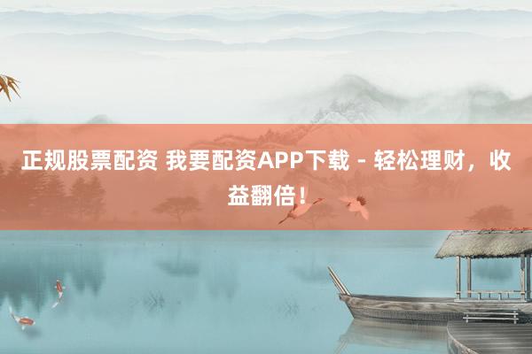 正规股票配资 我要配资APP下载 - 轻松理财，收益翻倍！