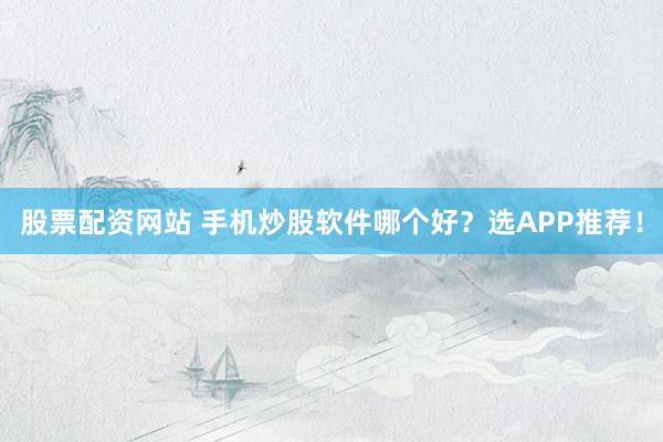 股票配资网站 手机炒股软件哪个好？选APP推荐！