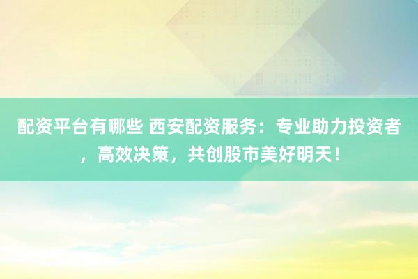 配资平台有哪些 西安配资服务：专业助力投资者，高效决策，共创股市美好明天！
