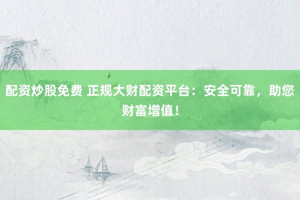 配资炒股免费 正规大财配资平台：安全可靠，助您财富增值！