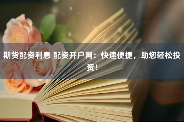 期货配资利息 配资开户网：快速便捷，助您轻松投资！