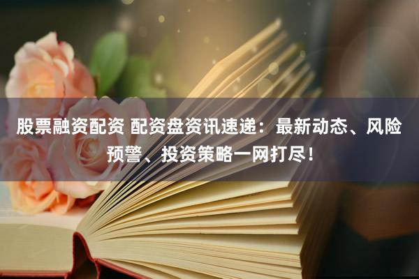 股票融资配资 配资盘资讯速递：最新动态、风险预警、投资策略一网打尽！