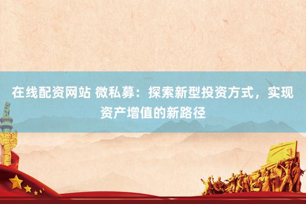 在线配资网站 微私募：探索新型投资方式，实现资产增值的新路径