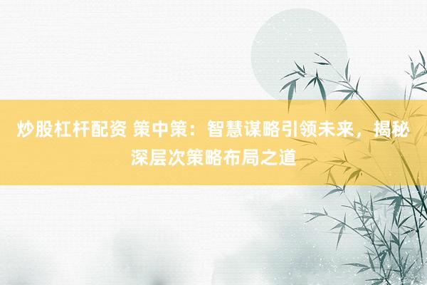 炒股杠杆配资 策中策：智慧谋略引领未来，揭秘深层次策略布局之道