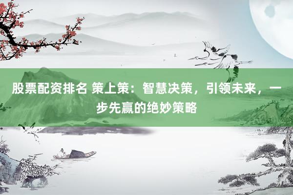 股票配资排名 策上策：智慧决策，引领未来，一步先赢的绝妙策略