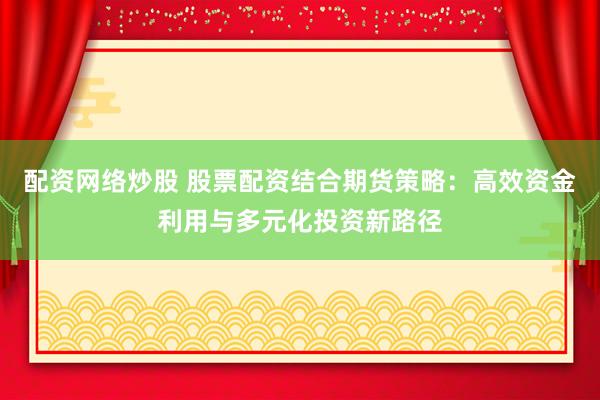 配资网络炒股 股票配资结合期货策略：高效资金利用与多元化投资新路径